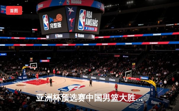 亚洲杯预选赛中国男篮大胜日本 周琦独揽25分统治内线