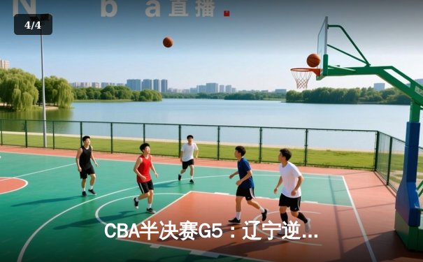 CBA半决赛G5：辽宁逆转广东晋级总决赛，赵继伟关键三分定乾坤 - 4