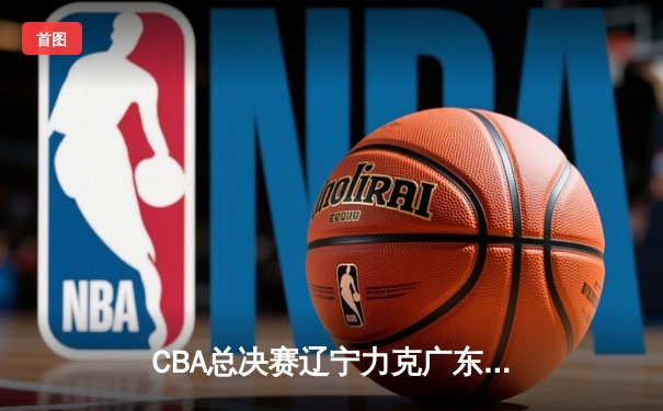 CBA总决赛辽宁力克广东，卫冕冠军成功加冕