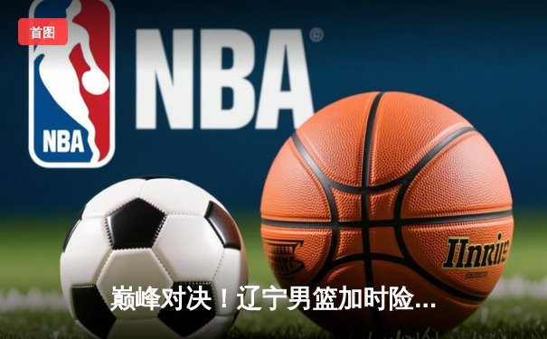 巅峰对决！辽宁男篮加时险胜广东，赵继伟33+8+6导演惊天逆转