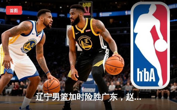 辽宁男篮加时险胜广东，赵继伟35分导演逆转好戏