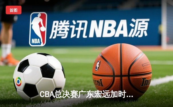 CBA总决赛广东宏远加时险胜辽宁本钢 易建联带伤砍下28分16篮板