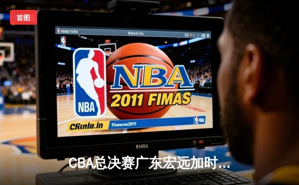 CBA总决赛广东宏远加时险胜辽宁本钢 易建联带伤砍下28分16篮板