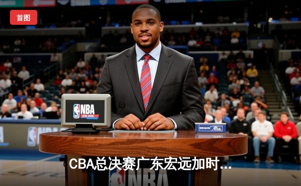 CBA总决赛广东宏远加时险胜辽宁本钢 易建联带伤砍下28分16篮板