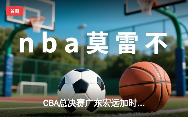 CBA总决赛广东宏远加时险胜辽宁本钢 易建联带伤砍下28分16篮板