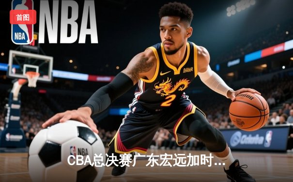 CBA总决赛广东宏远加时险胜辽宁 易建联带伤砍下28分加冕MVP