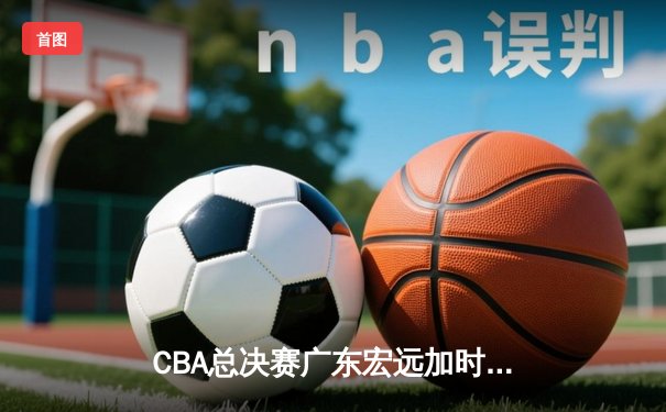 CBA总决赛广东宏远加时险胜辽宁本钢 易建联砍下30+15加冕FMVP