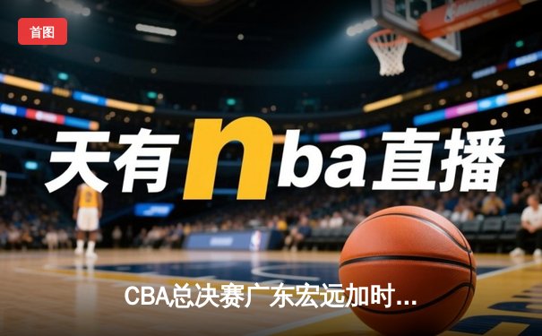 CBA总决赛广东宏远加时险胜辽宁本钢 易建联砍下30+15加冕FMVP