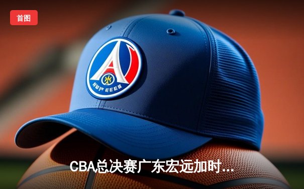 CBA总决赛广东宏远加时险胜辽宁本钢 易建联砍下30+15加冕FMVP