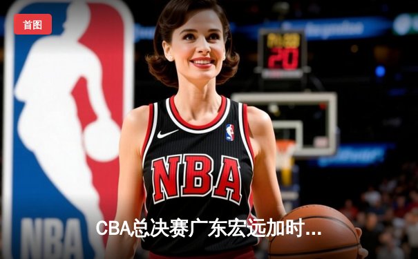 CBA总决赛广东宏远加时险胜辽宁本钢 易建联带伤砍下30分率队夺第十冠